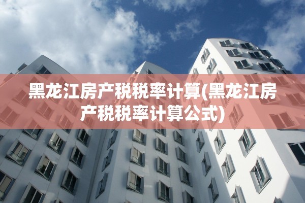 黑龙江房产税税率计算(黑龙江房产税税率计算公式)