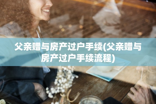 父亲赠与房产过户手续(父亲赠与房产过户手续流程)