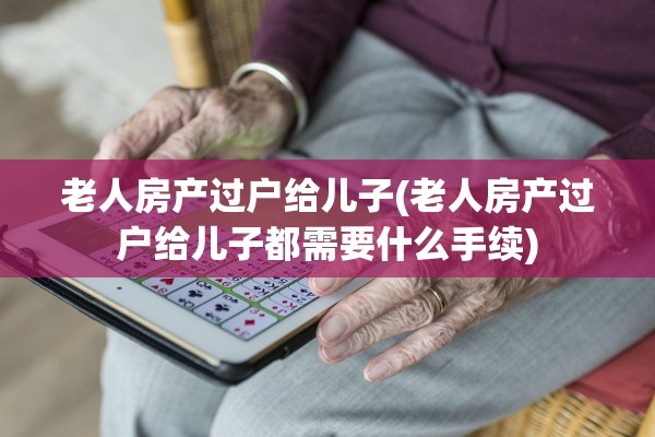 老人房产过户给儿子(老人房产过户给儿子都需要什么手续)