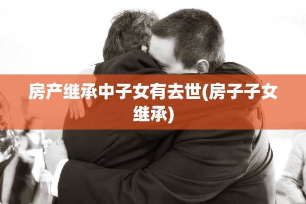 房产继承中子女有去世(房子子女继承)