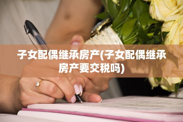 子女配偶继承房产(子女配偶继承房产要交税吗)