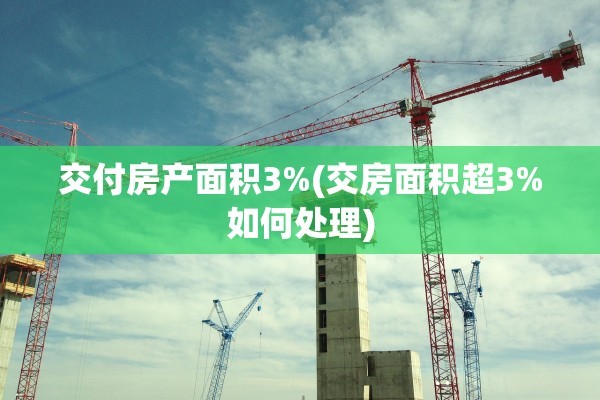 交付房产面积3%(交房面积超3%如何处理)