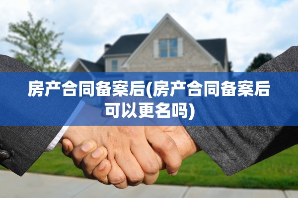 房产合同备案后(房产合同备案后可以更名吗)