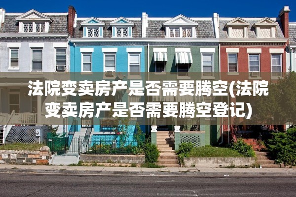 法院变卖房产是否需要腾空(法院变卖房产是否需要腾空登记)