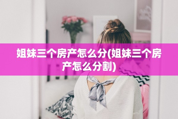 姐妹三个房产怎么分(姐妹三个房产怎么分割)