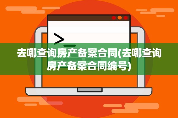 去哪查询房产备案合同(去哪查询房产备案合同编号)