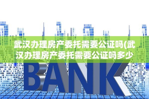 武汉办理房产委托需要公证吗(武汉办理房产委托需要公证吗多少钱)