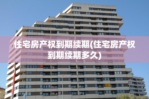 住宅房产权到期续期(住宅房产权到期续期多久)