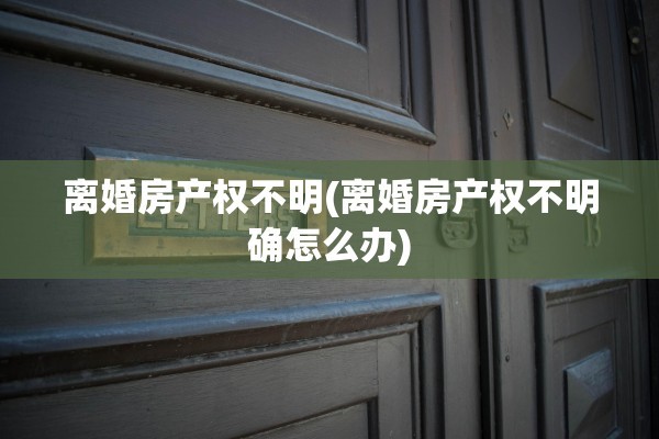 离婚房产权不明(离婚房产权不明确怎么办)
