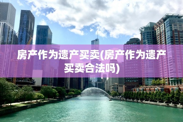 房产作为遗产买卖(房产作为遗产买卖合法吗)