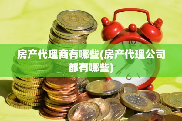 房产代理商有哪些(房产代理公司都有哪些)
