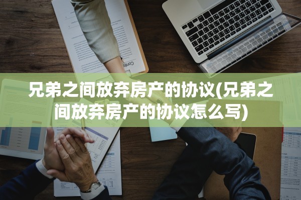 兄弟之间放弃房产的协议(兄弟之间放弃房产的协议怎么写)