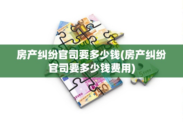 房产纠纷官司要多少钱(房产纠纷官司要多少钱费用)
