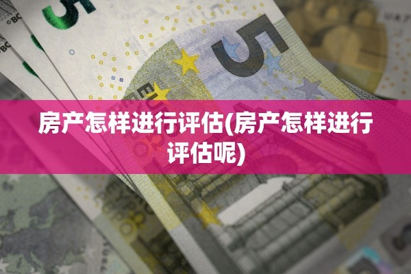 房产怎样进行评估(房产怎样进行评估呢)