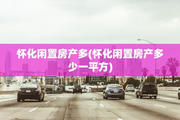 怀化闲置房产多(怀化闲置房产多少一平方)