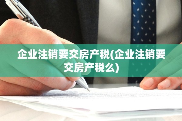 企业注销要交房产税(企业注销要交房产税么)