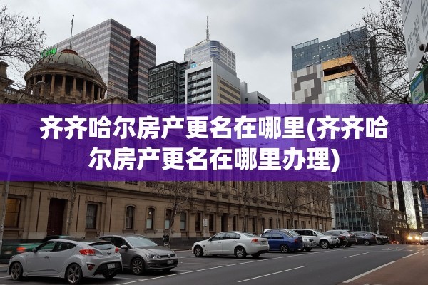 齐齐哈尔房产更名在哪里(齐齐哈尔房产更名在哪里办理)