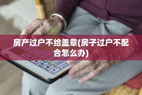 房产过户不给盖章(房子过户不配合怎么办)