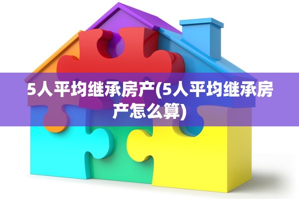 5人平均继承房产(5人平均继承房产怎么算)