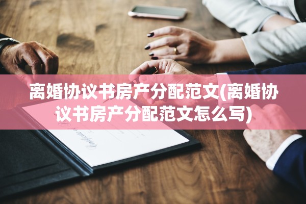 离婚协议书房产分配范文(离婚协议书房产分配范文怎么写)