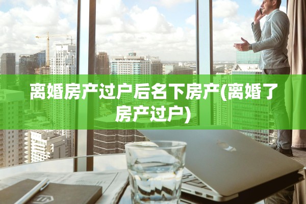 离婚房产过户后名下房产(离婚了房产过户)