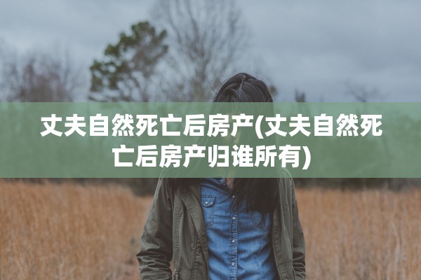 丈夫自然死亡后房产(丈夫自然死亡后房产归谁所有)