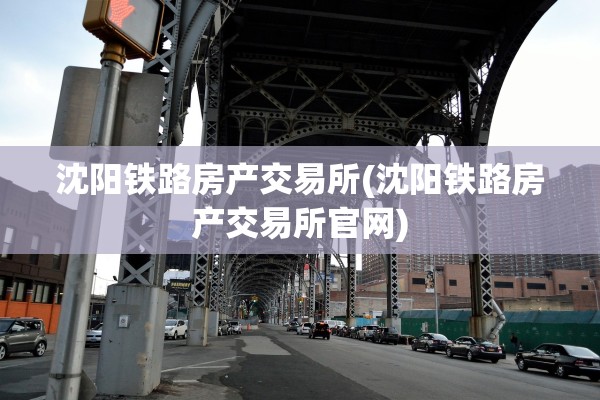 沈阳铁路房产交易所(沈阳铁路房产交易所官网)