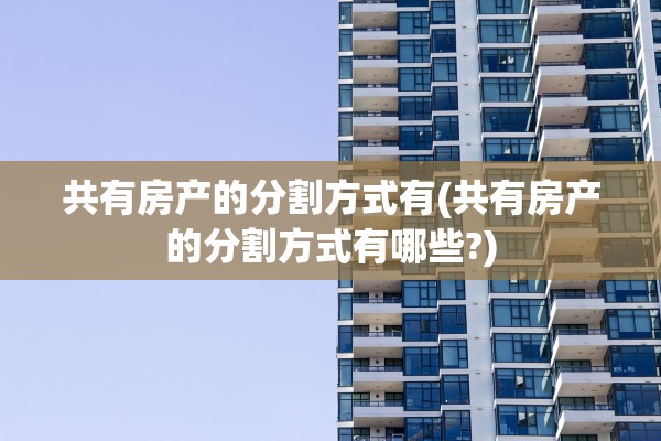 共有房产的分割方式有(共有房产的分割方式有哪些?)