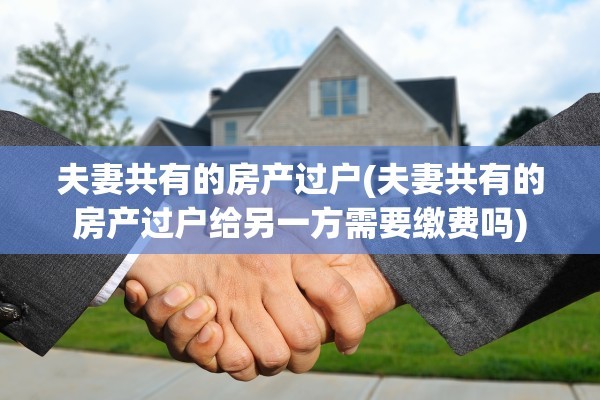 夫妻共有的房产过户(夫妻共有的房产过户给另一方需要缴费吗)