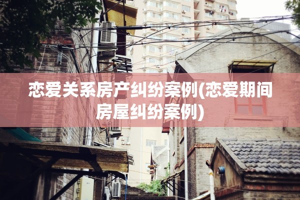 恋爱关系房产纠纷案例(恋爱期间房屋纠纷案例)