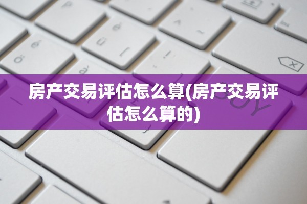 房产交易评估怎么算(房产交易评估怎么算的)