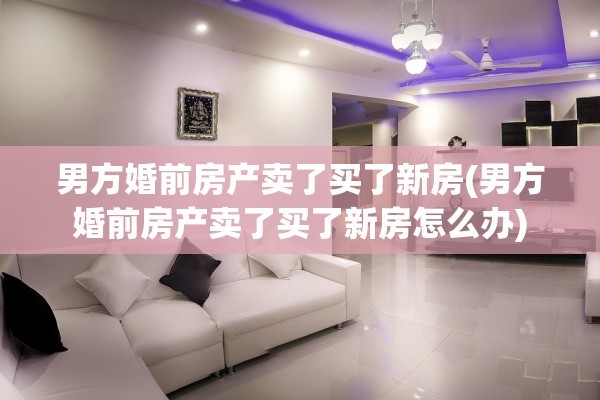 男方婚前房产卖了买了新房(男方婚前房产卖了买了新房怎么办)