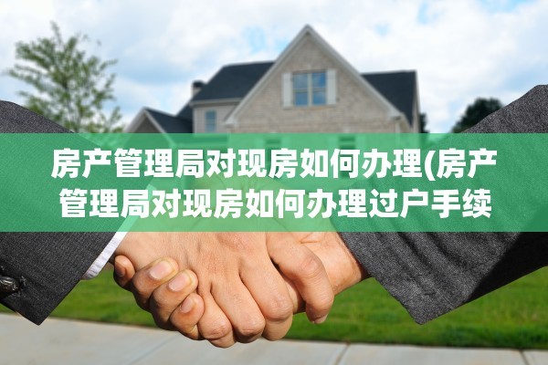 房产管理局对现房如何办理(房产管理局对现房如何办理过户手续)