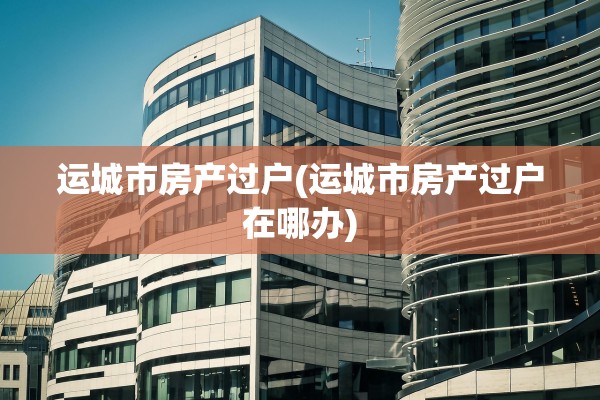 运城市房产过户(运城市房产过户在哪办)