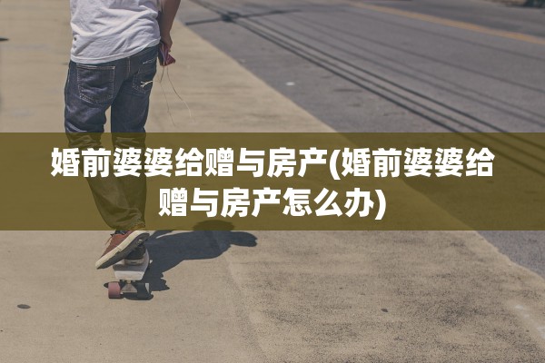 婚前婆婆给赠与房产(婚前婆婆给赠与房产怎么办)