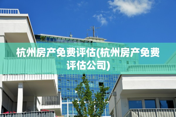 杭州房产免费评估(杭州房产免费评估公司)