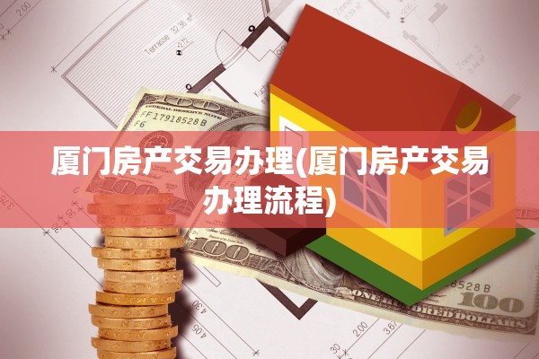 厦门房产交易办理(厦门房产交易办理流程)