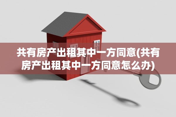 共有房产出租其中一方同意(共有房产出租其中一方同意怎么办)