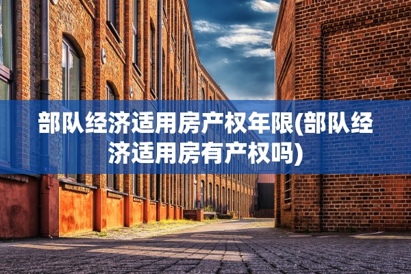 部队经济适用房产权年限(部队经济适用房有产权吗)