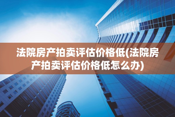 法院房产拍卖评估价格低(法院房产拍卖评估价格低怎么办)