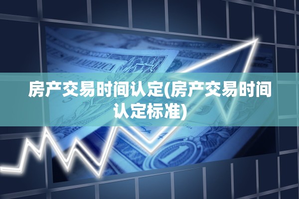房产交易时间认定(房产交易时间认定标准)