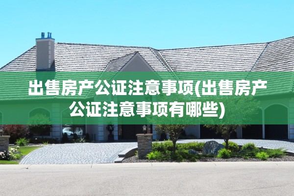出售房产公证注意事项(出售房产公证注意事项有哪些)
