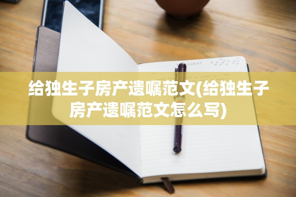 给独生子房产遗嘱范文(给独生子房产遗嘱范文怎么写)