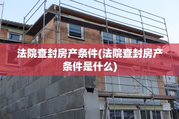 法院查封房产条件(法院查封房产条件是什么)