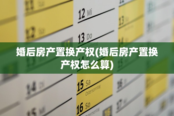 婚后房产置换产权(婚后房产置换产权怎么算)