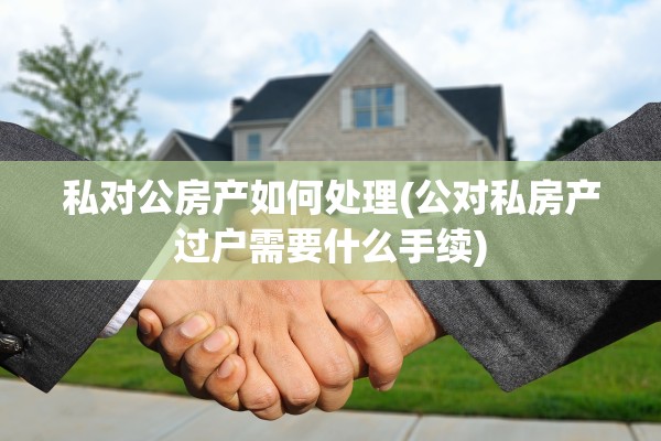 私对公房产如何处理(公对私房产过户需要什么手续)