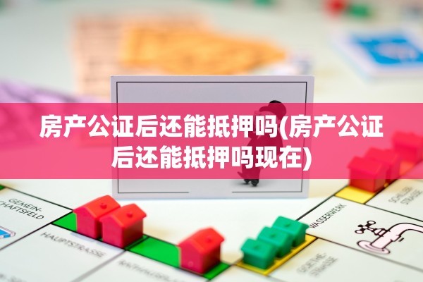 房产公证后还能抵押吗(房产公证后还能抵押吗现在)