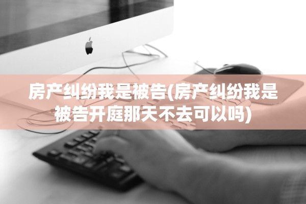 房产纠纷我是被告(房产纠纷我是被告开庭那天不去可以吗)