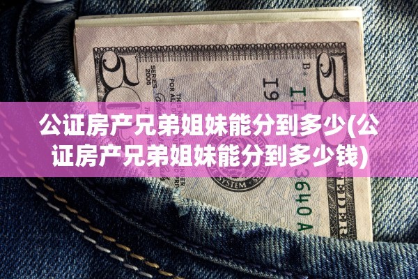 公证房产兄弟姐妹能分到多少(公证房产兄弟姐妹能分到多少钱)