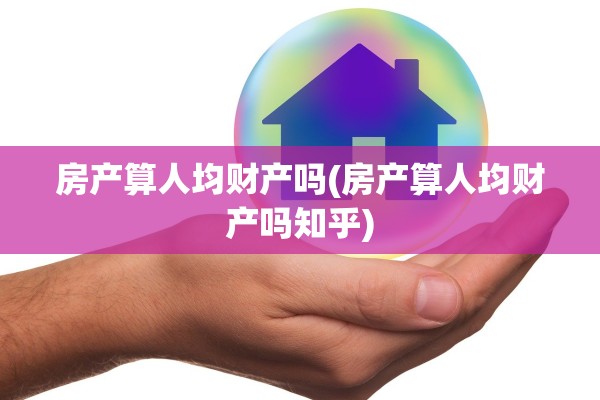 房产算人均财产吗(房产算人均财产吗知乎)